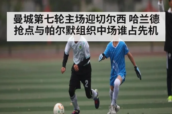 曼城第七轮主场迎切尔西 哈兰德抢点与帕尔默组织中场谁占先机